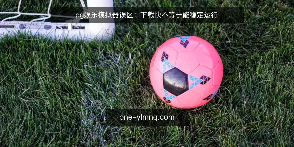 pg娱乐模拟器误区:下载快不等于能稳定运行 — 误区:pg娱乐模拟器下载完成就能直接使用 配图